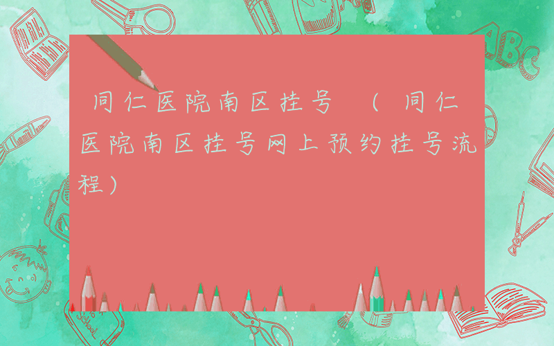 同仁医院南区挂号 (同仁医院南区挂号网上预约挂号流程)